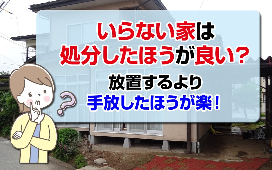 いらない家は処分したほうが良い？放置するより手放したほうが楽！