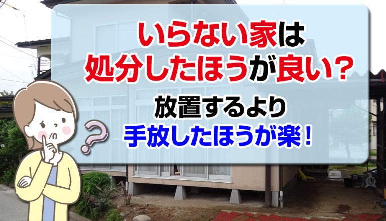 いらない家は処分したほうが良い？放置するより手放したほうが楽！