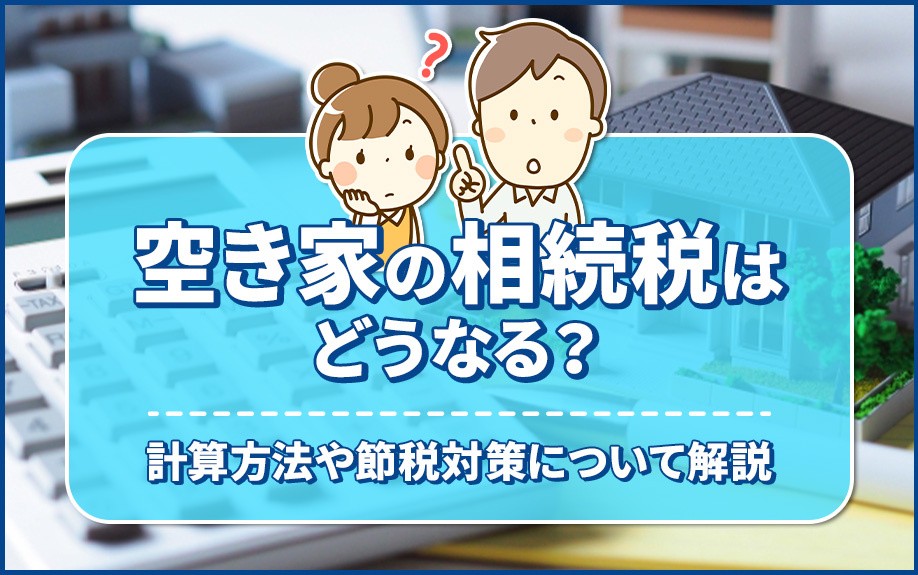 空き家の相続税はどうなる？その計算方法や節税対策について解説