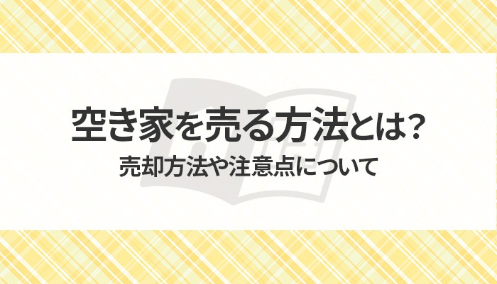 空き家を売る方法とは？売却方法や注意点について解説します！