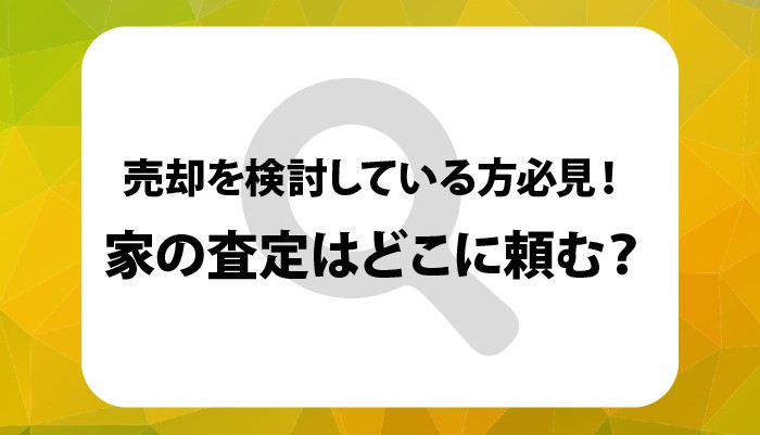 売却を検討している方必見！家の査定はどこに頼む？