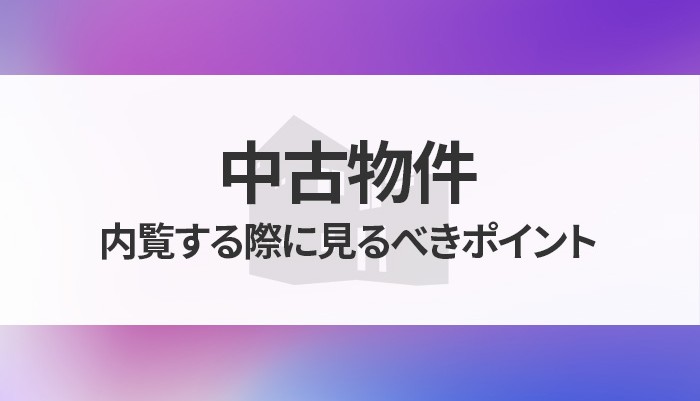 中古物件を内覧する際に見るべきポイントと注意点についてご紹介！